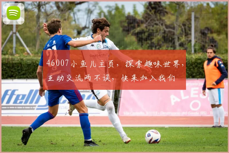 46007小鱼儿主页，探索趣味世界，互动交流两不误，快来加入我们