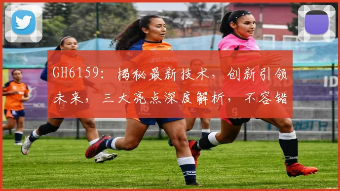 GH6159：揭秘最新技术，创新引领未来，三大亮点深度解析，不容错过