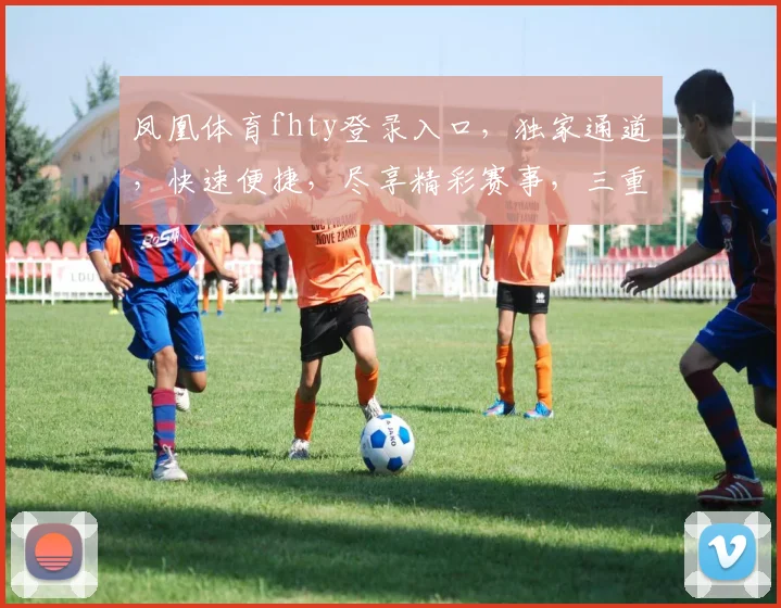 凤凰体育fhty登录入口，独家通道，快速便捷，尽享精彩赛事，三重福利等你来