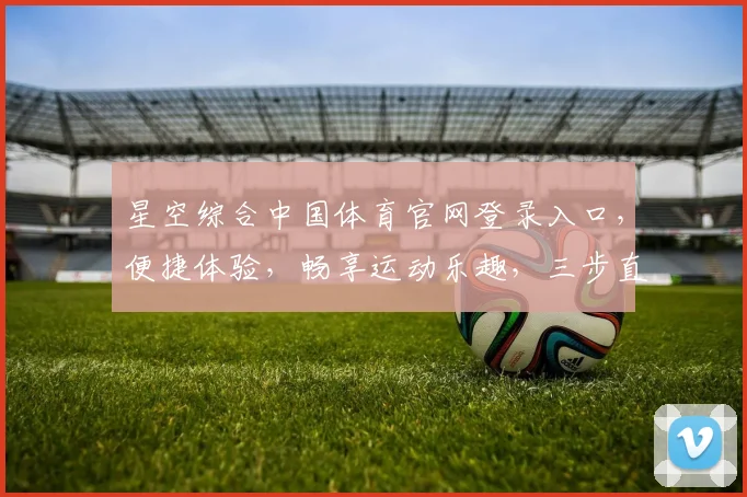 星空综合中国体育官网登录入口，便捷体验，畅享运动乐趣，三步直达