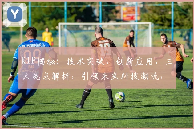 K1P揭秘：技术突破、创新应用，三大亮点解析，引领未来科技潮流，不容错过