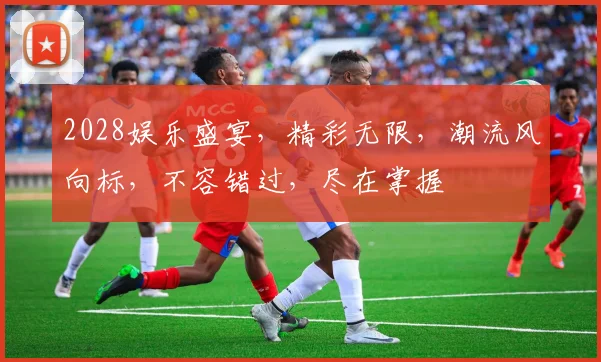2028娱乐盛宴，精彩无限，潮流风向标，不容错过，尽在掌握