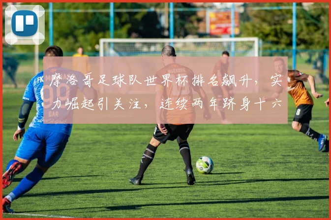 摩洛哥足球队世界杯排名飙升，实力崛起引关注，连续两年跻身十六强，未来可期