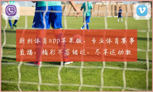 新利体育app苹果版，专业体育赛事直播，精彩不容错过，尽享运动激情，体验非凡