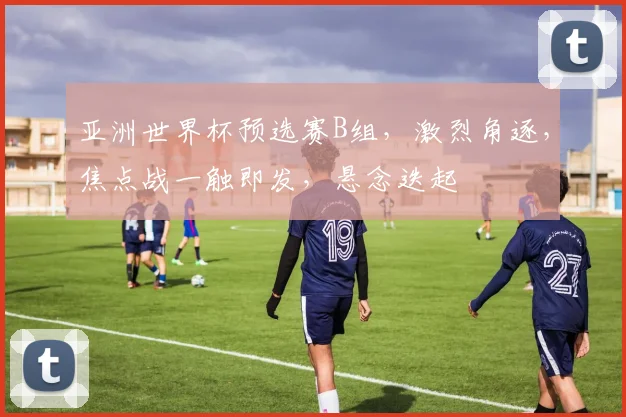 亚洲世界杯预选赛B组，激烈角逐，焦点战一触即发，悬念迭起